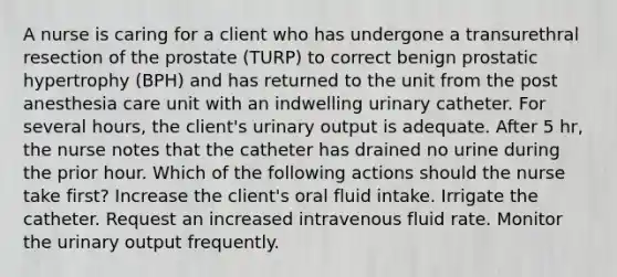 A nurse is caring for a client who has undergone a transurethral resection of the prostate (TURP) to correct benign prostatic hypertrophy (BPH) and has returned to the unit from the post anesthesia care unit with an indwelling urinary catheter. For several hours, the client's urinary output is adequate. After 5 hr, the nurse notes that the catheter has drained no urine during the prior hour. Which of the following actions should the nurse take first? Increase the client's oral fluid intake. Irrigate the catheter. Request an increased intravenous fluid rate. Monitor the urinary output frequently.