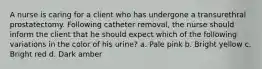 A nurse is caring for a client who has undergone a transurethral prostatectomy. Following catheter removal, the nurse should inform the client that he should expect which of the following variations in the color of his urine? a. Pale pink b. Bright yellow c. Bright red d. Dark amber