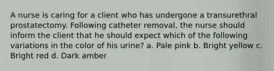 A nurse is caring for a client who has undergone a transurethral prostatectomy. Following catheter removal, the nurse should inform the client that he should expect which of the following variations in the color of his urine? a. Pale pink b. Bright yellow c. Bright red d. Dark amber