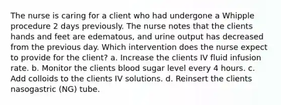 The nurse is caring for a client who had undergone a Whipple procedure 2 days previously. The nurse notes that the clients hands and feet are edematous, and urine output has decreased from the previous day. Which intervention does the nurse expect to provide for the client? a. Increase the clients IV fluid infusion rate. b. Monitor the clients blood sugar level every 4 hours. c. Add colloids to the clients IV solutions. d. Reinsert the clients nasogastric (NG) tube.