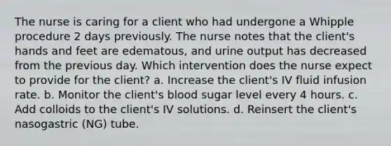 The nurse is caring for a client who had undergone a Whipple procedure 2 days previously. The nurse notes that the client's hands and feet are edematous, and urine output has decreased from the previous day. Which intervention does the nurse expect to provide for the client? a. Increase the client's IV fluid infusion rate. b. Monitor the client's blood sugar level every 4 hours. c. Add colloids to the client's IV solutions. d. Reinsert the client's nasogastric (NG) tube.