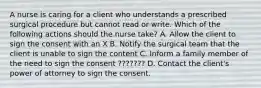 A nurse is caring for a client who understands a prescribed surgical procedure but cannot read or write. Which of the following actions should the nurse take? A. Allow the client to sign the consent with an X B. Notify the surgical team that the client is unable to sign the content C. Inform a family member of the need to sign the consent ??????? D. Contact the client's power of attorney to sign the consent.