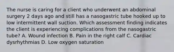 The nurse is caring for a client who underwent an abdominal surgery 2 days ago and still has a nasogastric tube hooked up to low intermittent wall suction. Which assessment finding indicates the client is experiencing complications from the nasogastric tube? A. Wound infection B. Pain in the right calf C. Cardiac dysrhythmias D. Low oxygen saturation