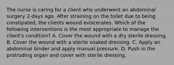 The nurse is caring for a client who underwent an abdominal surgery 2-days ago. After straining on the toilet due to being constipated, the clients wound eviscerates. Which of the following interventions is the most appropriate to manage the client's condition? A. Cover the wound with a dry sterile dressing. B. Cover the wound with a sterile soaked dressing. C. Apply an abdominal binder and apply manual pressure. D. Push in the protruding organ and cover with sterile dressing.