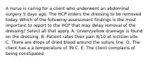 A nurse is caring for a client who underwent an abdominal surgery 5 days ago. The HCP orders the dressing to be removed today. Which of the following assessment findings is the most important to report to the HCP that may delay removal of the dressing? Select all that apply. A. Green/yellow drainage is found on the dressing. B. Patient rates their pain 8/10 at incision site. C. There are drops of dried blood around the suture line. D. The client has a a temperature of 39 C. E. The client complains of being constipated.