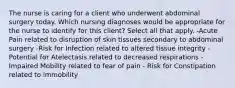 The nurse is caring for a client who underwent abdominal surgery today. Which nursing diagnoses would be appropriate for the nurse to identify for this client? Select all that apply. -Acute Pain related to disruption of skin tissues secondary to abdominal surgery -Risk for Infection related to altered tissue integrity -Potential for Atelectasis related to decreased respirations - Impaired Mobility related to fear of pain - Risk for Constipation related to immobility