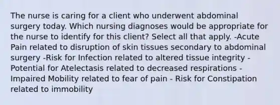 The nurse is caring for a client who underwent abdominal surgery today. Which nursing diagnoses would be appropriate for the nurse to identify for this client? Select all that apply. -Acute Pain related to disruption of skin tissues secondary to abdominal surgery -Risk for Infection related to altered tissue integrity -Potential for Atelectasis related to decreased respirations - Impaired Mobility related to fear of pain - Risk for Constipation related to immobility