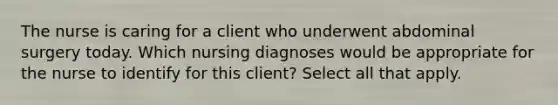 The nurse is caring for a client who underwent abdominal surgery today. Which nursing diagnoses would be appropriate for the nurse to identify for this client? Select all that apply.