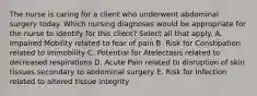 The nurse is caring for a client who underwent abdominal surgery today. Which nursing diagnoses would be appropriate for the nurse to identify for this client? Select all that apply. A. Impaired Mobility related to fear of pain B. Risk for Constipation related to immobility C. Potential for Atelectasis related to decreased respirations D. Acute Pain related to disruption of skin tissues secondary to abdominal surgery E. Risk for Infection related to altered tissue integrity