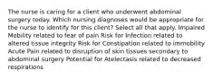 The nurse is caring for a client who underwent abdominal surgery today. Which nursing diagnoses would be appropriate for the nurse to identify for this client? Select all that apply. Impaired Mobility related to fear of pain Risk for Infection related to altered tissue integrity Risk for Constipation related to immobility Acute Pain related to disruption of skin tissues secondary to abdominal surgery Potential for Atelectasis related to decreased respirations