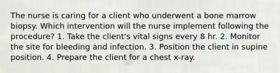 The nurse is caring for a client who underwent a bone marrow biopsy. Which intervention will the nurse implement following the procedure? 1. Take the client's vital signs every 8 hr. 2. Monitor the site for bleeding and infection. 3. Position the client in supine position. 4. Prepare the client for a chest x-ray.