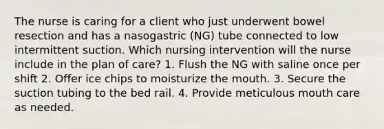 The nurse is caring for a client who just underwent bowel resection and has a nasogastric (NG) tube connected to low intermittent suction. Which nursing intervention will the nurse include in the plan of care? 1. Flush the NG with saline once per shift 2. Offer ice chips to moisturize the mouth. 3. Secure the suction tubing to the bed rail. 4. Provide meticulous mouth care as needed.