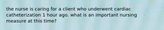 the nurse is caring for a client who underwent cardiac catheterization 1 hour ago. what is an important nursing measure at this time?