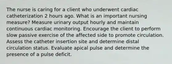 The nurse is caring for a client who underwent cardiac catheterization 2 hours ago. What is an important nursing measure? Measure urinary output hourly and maintain continuous cardiac monitoring. Encourage the client to perform slow passive exercise of the affected side to promote circulation. Assess the catheter insertion site and determine distal circulation status. Evaluate apical pulse and determine the presence of a pulse deficit.