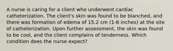 A nurse is caring for a client who underwent cardiac catheterization. The client's skin was found to be blanched, and there was formation of edema of 15.2 cm (1-6 inches) at the site of catheterization. Upon further assessment, the skin was found to be cool, and the client complains of tenderness. Which condition does the nurse expect?