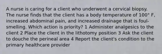 A nurse is caring for a client who underwent a cervical biopsy. The nurse finds that the client has a body temperature of 100° F, increased abdominal pain, and increased drainage that is foul-smelling. Which action is priority? 1 Administer analgesics to the client 2 Place the client in the lithotomy position 3 Ask the client to douche the perineal area 4 Report the client's condition to the primary healthcare provider