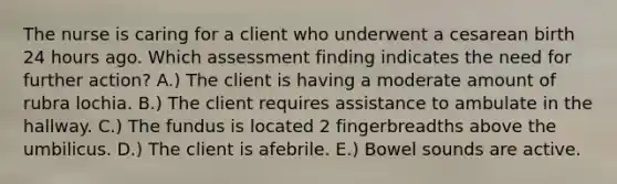 The nurse is caring for a client who underwent a cesarean birth 24 hours ago. Which assessment finding indicates the need for further action? A.) The client is having a moderate amount of rubra lochia. B.) The client requires assistance to ambulate in the hallway. C.) The fundus is located 2 fingerbreadths above the umbilicus. D.) The client is afebrile. E.) Bowel sounds are active.