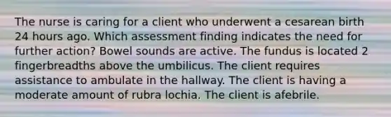 The nurse is caring for a client who underwent a cesarean birth 24 hours ago. Which assessment finding indicates the need for further action? Bowel sounds are active. The fundus is located 2 fingerbreadths above the umbilicus. The client requires assistance to ambulate in the hallway. The client is having a moderate amount of rubra lochia. The client is afebrile.