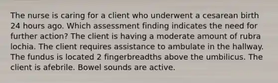 The nurse is caring for a client who underwent a cesarean birth 24 hours ago. Which assessment finding indicates the need for further action? The client is having a moderate amount of rubra lochia. The client requires assistance to ambulate in the hallway. The fundus is located 2 fingerbreadths above the umbilicus. The client is afebrile. Bowel sounds are active.