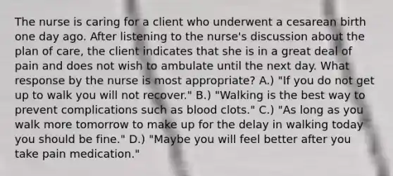 The nurse is caring for a client who underwent a cesarean birth one day ago. After listening to the nurse's discussion about the plan of care, the client indicates that she is in a great deal of pain and does not wish to ambulate until the next day. What response by the nurse is most appropriate? A.) "If you do not get up to walk you will not recover." B.) "Walking is the best way to prevent complications such as blood clots." C.) "As long as you walk more tomorrow to make up for the delay in walking today you should be fine." D.) "Maybe you will feel better after you take pain medication."