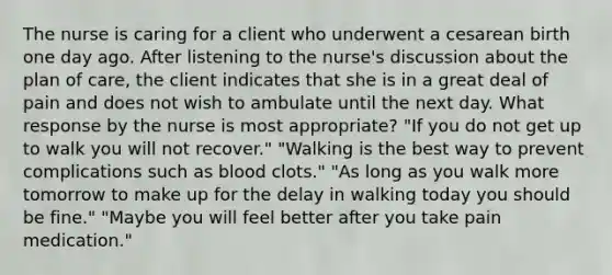 The nurse is caring for a client who underwent a cesarean birth one day ago. After listening to the nurse's discussion about the plan of care, the client indicates that she is in a great deal of pain and does not wish to ambulate until the next day. What response by the nurse is most appropriate? "If you do not get up to walk you will not recover." "Walking is the best way to prevent complications such as blood clots." "As long as you walk more tomorrow to make up for the delay in walking today you should be fine." "Maybe you will feel better after you take pain medication."