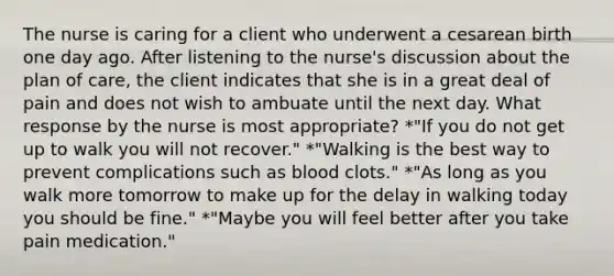 The nurse is caring for a client who underwent a cesarean birth one day ago. After listening to the nurse's discussion about the plan of care, the client indicates that she is in a great deal of pain and does not wish to ambuate until the next day. What response by the nurse is most appropriate? *"If you do not get up to walk you will not recover." *"Walking is the best way to prevent complications such as blood clots." *"As long as you walk more tomorrow to make up for the delay in walking today you should be fine." *"Maybe you will feel better after you take pain medication."