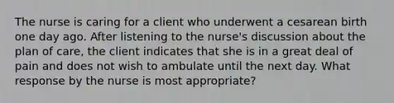 The nurse is caring for a client who underwent a cesarean birth one day ago. After listening to the nurse's discussion about the plan of care, the client indicates that she is in a great deal of pain and does not wish to ambulate until the next day. What response by the nurse is most appropriate?