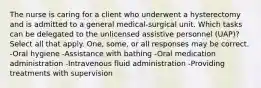 The nurse is caring for a client who underwent a hysterectomy and is admitted to a general medical-surgical unit. Which tasks can be delegated to the unlicensed assistive personnel (UAP)? Select all that apply. One, some, or all responses may be correct. -Oral hygiene -Assistance with bathing -Oral medication administration -Intravenous fluid administration -Providing treatments with supervision