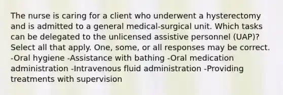 The nurse is caring for a client who underwent a hysterectomy and is admitted to a general medical-surgical unit. Which tasks can be delegated to the unlicensed assistive personnel (UAP)? Select all that apply. One, some, or all responses may be correct. -Oral hygiene -Assistance with bathing -Oral medication administration -Intravenous fluid administration -Providing treatments with supervision