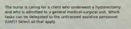 The nurse is caring for a client who underwent a hysterectomy and who is admitted to a general medical-surgical unit. Which tasks can be delegated to the unlicensed assistive personnel (UAP)? Select all that apply.