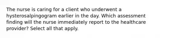 The nurse is caring for a client who underwent a hysterosalpingogram earlier in the day. Which assessment finding will the nurse immediately report to the healthcare provider? Select all that apply.