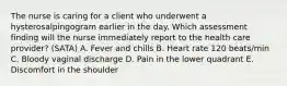 The nurse is caring for a client who underwent a hysterosalpingogram earlier in the day. Which assessment finding will the nurse immediately report to the health care provider? (SATA) A. Fever and chills B. Heart rate 120 beats/min C. Bloody vaginal discharge D. Pain in the lower quadrant E. Discomfort in the shoulder