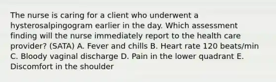 The nurse is caring for a client who underwent a hysterosalpingogram earlier in the day. Which assessment finding will the nurse immediately report to the health care provider? (SATA) A. Fever and chills B. Heart rate 120 beats/min C. Bloody vaginal discharge D. Pain in the lower quadrant E. Discomfort in the shoulder