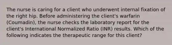 The nurse is caring for a client who underwent internal fixation of the right hip. Before administering the client's warfarin (Coumadin), the nurse checks the laboratory report for the client's International Normalized Ratio (INR) results. Which of the following indicates the therapeutic range for this client?