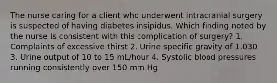 The nurse caring for a client who underwent intracranial surgery is suspected of having diabetes insipidus. Which finding noted by the nurse is consistent with this complication of surgery? 1. Complaints of excessive thirst 2. Urine specific gravity of 1.030 3. Urine output of 10 to 15 mL/hour 4. Systolic blood pressures running consistently over 150 mm Hg