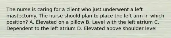 The nurse is caring for a client who just underwent a left mastectomy. The nurse should plan to place the left arm in which position? A. Elevated on a pillow B. Level with the left atrium C. Dependent to the left atrium D. Elevated above shoulder level