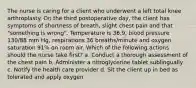 The nurse is caring for a client who underwent a left total knee arthroplasty. On the third postoperative day, the client has symptoms of shortness of breath, slight chest pain and that "something is wrong". Temperature is 36.9, blood pressure 130/88 mm Hg, respirations 36 breaths/minute and oxygen saturation 91% on room air. Which of the following actions should the nurse take first? a. Conduct a thorough assessment of the chest pain b. Administer a nitroglycerine tablet sublingually c. Notify the health care provider d. Sit the client up in bed as tolerated and apply oxygen