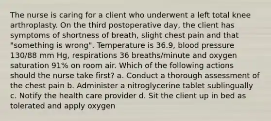 The nurse is caring for a client who underwent a left total knee arthroplasty. On the third postoperative day, the client has symptoms of shortness of breath, slight chest pain and that "something is wrong". Temperature is 36.9, blood pressure 130/88 mm Hg, respirations 36 breaths/minute and oxygen saturation 91% on room air. Which of the following actions should the nurse take first? a. Conduct a thorough assessment of the chest pain b. Administer a nitroglycerine tablet sublingually c. Notify the health care provider d. Sit the client up in bed as tolerated and apply oxygen