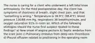 The nurse is caring for a client who underwent a left total knee arthroplasty. On the third postoperative day, the client has symptoms of shortness of breath, slight chest pain, and that "something is wrong." Temperature is 36.9°C (98.4°F), blood pressure 130/88 mm Hg, respirations 36 breaths/minute, and oxygen saturation 91% in room air. Which of the following etiologies should the nurse first suspect related to these findings? a) New onset of angina pectoris b) Septic embolus from the knee joint c) Pulmonary embolus from deep vein thrombosis d) Pleural effusion related to positioning in the operating room