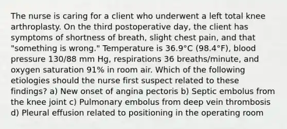 The nurse is caring for a client who underwent a left total knee arthroplasty. On the third postoperative day, the client has symptoms of shortness of breath, slight chest pain, and that "something is wrong." Temperature is 36.9°C (98.4°F), blood pressure 130/88 mm Hg, respirations 36 breaths/minute, and oxygen saturation 91% in room air. Which of the following etiologies should the nurse first suspect related to these findings? a) New onset of angina pectoris b) Septic embolus from the knee joint c) Pulmonary embolus from deep vein thrombosis d) Pleural effusion related to positioning in the operating room