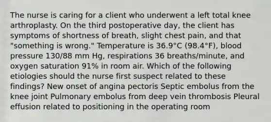 The nurse is caring for a client who underwent a left total knee arthroplasty. On the third postoperative day, the client has symptoms of shortness of breath, slight chest pain, and that "something is wrong." Temperature is 36.9°C (98.4°F), blood pressure 130/88 mm Hg, respirations 36 breaths/minute, and oxygen saturation 91% in room air. Which of the following etiologies should the nurse first suspect related to these findings? New onset of angina pectoris Septic embolus from the knee joint Pulmonary embolus from deep vein thrombosis Pleural effusion related to positioning in the operating room