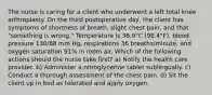 The nurse is caring for a client who underwent a left total knee arthroplasty. On the third postoperative day, the client has symptoms of shortness of breath, slight chest pain, and that "something is wrong." Temperature is 36.9°C (98.4°F), blood pressure 130/88 mm Hg, respirations 36 breaths/minute, and oxygen saturation 91% in room air. Which of the following actions should the nurse take first? a) Notify the health care provider. b) Administer a nitroglycerine tablet sublingually. c) Conduct a thorough assessment of the chest pain. d) Sit the client up in bed as tolerated and apply oxygen.