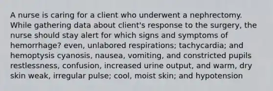 A nurse is caring for a client who underwent a nephrectomy. While gathering data about client's response to the surgery, the nurse should stay alert for which signs and symptoms of hemorrhage? even, unlabored respirations; tachycardia; and hemoptysis cyanosis, nausea, vomiting, and constricted pupils restlessness, confusion, increased urine output, and warm, dry skin weak, irregular pulse; cool, moist skin; and hypotension