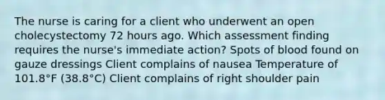 The nurse is caring for a client who underwent an open cholecystectomy 72 hours ago. Which assessment finding requires the nurse's immediate action? Spots of blood found on gauze dressings Client complains of nausea Temperature of 101.8°F (38.8°C) Client complains of right shoulder pain