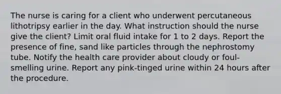 The nurse is caring for a client who underwent percutaneous lithotripsy earlier in the day. What instruction should the nurse give the client? Limit oral fluid intake for 1 to 2 days. Report the presence of fine, sand like particles through the nephrostomy tube. Notify the health care provider about cloudy or foul-smelling urine. Report any pink-tinged urine within 24 hours after the procedure.