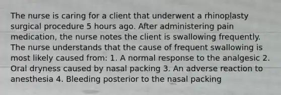 The nurse is caring for a client that underwent a rhinoplasty surgical procedure 5 hours ago. After administering pain medication, the nurse notes the client is swallowing frequently. The nurse understands that the cause of frequent swallowing is most likely caused from: 1. A normal response to the analgesic 2. Oral dryness caused by nasal packing 3. An adverse reaction to anesthesia 4. Bleeding posterior to the nasal packing