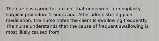 The nurse is caring for a client that underwent a rhinoplasty surgical procedure 5 hours ago. After administering pain medication, the nurse notes the client is swallowing frequently. The nurse understands that the cause of frequent swallowing is most likely caused from