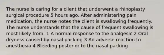 The nurse is caring for a client that underwent a rhinoplasty surgical procedure 5 hours ago. After administering pain medication, the nurse notes the client is swallowing frequently. The nurse understands that the cause of frequent swallowing is most likely from: 1 A normal response to the analgesic 2 Oral dryness caused by nasal packing 3 An adverse reaction to anesthesia 4 Bleeding posterior to the nasal packing