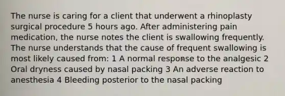 The nurse is caring for a client that underwent a rhinoplasty surgical procedure 5 hours ago. After administering pain medication, the nurse notes the client is swallowing frequently. The nurse understands that the cause of frequent swallowing is most likely caused from: 1 A normal response to the analgesic 2 Oral dryness caused by nasal packing 3 An adverse reaction to anesthesia 4 Bleeding posterior to the nasal packing