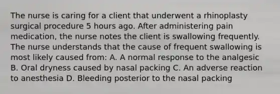 The nurse is caring for a client that underwent a rhinoplasty surgical procedure 5 hours ago. After administering pain medication, the nurse notes the client is swallowing frequently. The nurse understands that the cause of frequent swallowing is most likely caused from: A. A normal response to the analgesic B. Oral dryness caused by nasal packing C. An adverse reaction to anesthesia D. Bleeding posterior to the nasal packing